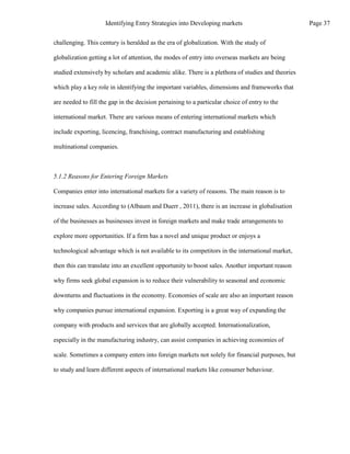 challenging. This century is heralded as the era of globalization. With the study of
globalization getting a lot of attention, the modes of entry into overseas markets are being
studied extensively by scholars and academic alike. There is a plethora of studies and theories
which play a key role in identifying the important variables, dimensions and frameworks that
are needed to fill the gap in the decision pertaining to a particular choice of entry to the
international market. There are various means of entering international markets which
include exporting, licencing, franchising, contract manufacturing and establishing
multinational companies.
5.1.2 Reasons for Entering Foreign Markets
Companies enter into international markets for a variety of reasons. The main reason is to
increase sales. According to (Albaum and Duerr , 2011), there is an increase in globalisation
of the businesses as businesses invest in foreign markets and make trade arrangements to
explore more opportunities. If a firm has a novel and unique product or enjoys a
technological advantage which is not available to its competitors in the international market,
then this can translate into an excellent opportunity to boost sales. Another important reason
why firms seek global expansion is to reduce their vulnerability to seasonal and economic
downturns and fluctuations in the economy. Economies of scale are also an important reason
why companies pursue international expansion. Exporting is a great way of expanding the
company with products and services that are globally accepted. Internationalization,
especially in the manufacturing industry, can assist companies in achieving economies of
scale. Sometimes a company enters into foreign markets not solely for financial purposes, but
to study and learn different aspects of international markets like consumer behaviour.
Page 37
Identifying Entry Strategies into Developing markets
 