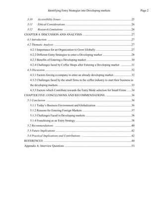 3.10 Accessibility Issues . ..............................................................................................25
3.11 Ethical Considerations . ........................................................................................26
3.12 Research Limitations . ...........................................................................................26
CHAPTER 4: DISCUSSION AND ANALYISIS ..................................................................27
4.1 Introduction. ..................................................................................................................27
4.2 Thematic Analysis .........................................................................................................27
4.2.1 Importance for an Organization to Grow Globally ................................................27
4.2.2 Different Entry Strategies to enter a Developing market .......................................28
4.2.3 Benefits of Entering a Developing market .............................................................30
4.2.4 Challenges faced by Coffee Shops after Entering a Developing market . ..............31
4.3 Discussion .....................................................................................................................32
4.3.1 Factors forcing a company to enter an already developing market.........................32
4.3.2 Challenges faced by the small firms in the coffee industry to start their business in
the developing markets. ...................................................................................................33
4.3.3 Factors which Contribute towards the Entry Mode selection for Small Firms ......34
CHAPTER FIVE: CONCLUSIONS AND RECOMMENDATIONS ...................................36
5.1 Conclusion . ...................................................................................................................36
5.1.1 Today’s Business Environment and Globalization ................................................36
5.1.2 Reasons for Entering Foreign Markets . .................................................................37
5.1.3 Challenges Faced in Developing markets ..............................................................38
5.1.4 Franchising as an Entry Strategy ............................................................................38
5.2 Recommendations . ........................................................................................................40
5.3 Future Implications .......................................................................................................42
5.4 Practical Implications and Contributions . ...................................................................42
REFERENCES . ......................................................................................................................44
Appendix A: Interview Questions ...........................................................................................53
Page 2
Identifying Entry Strategies into Developing markets
 