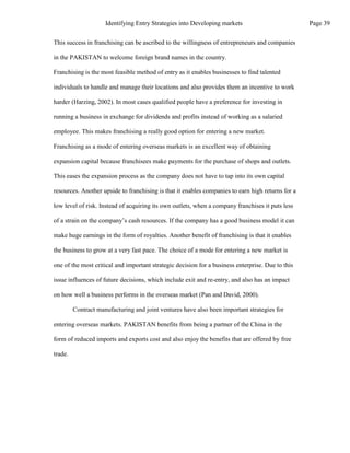 This success in franchising can be ascribed to the willingness of entrepreneurs and companies
in the PAKISTAN to welcome foreign brand names in the country.
Franchising is the most feasible method of entry as it enables businesses to find talented
individuals to handle and manage their locations and also provides them an incentive to work
harder (Harzing, 2002). In most cases qualified people have a preference for investing in
running a business in exchange for dividends and profits instead of working as a salaried
employee. This makes franchising a really good option for entering a new market.
Franchising as a mode of entering overseas markets is an excellent way of obtaining
expansion capital because franchisees make payments for the purchase of shops and outlets.
This eases the expansion process as the company does not have to tap into its own capital
resources. Another upside to franchising is that it enables companies to earn high returns for a
low level of risk. Instead of acquiring its own outlets, when a company franchises it puts less
of a strain on the company’s cash resources. If the company has a good business model it can
make huge earnings in the form of royalties. Another benefit of franchising is that it enables
the business to grow at a very fast pace. The choice of a mode for entering a new market is
one of the most critical and important strategic decision for a business enterprise. Due to this
issue influences of future decisions, which include exit and re-entry, and also has an impact
on how well a business performs in the overseas market (Pan and David, 2000).
Contract manufacturing and joint ventures have also been important strategies for
entering overseas markets. PAKISTAN benefits from being a partner of the China in the
form of reduced imports and exports cost and also enjoy the benefits that are offered by free
trade.
Page 39
Identifying Entry Strategies into Developing markets
 
