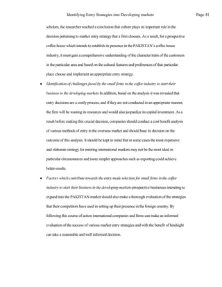 scholars, the researcher reached a conclusion that culture plays an important role in the
decision pertaining to market entry strategythat a firm chooses. As a result, for a prospective
coffee house which intends to establish its presence in the PAKISTAN’s coffee house
industry, it must gain a comprehensive understanding of the character traits of the customers
in the particular area and based on the cultural features and preferences of that particular
place choose and implement an appropriate entry strategy.
 Identification of challenges faced by the small firms in the coffee industry to start their
business in the developing markets-In addition, based on the analysis it was revealed that
entry decisions are a costlyprocess, and if theyare not conducted in an appropriate manner,
the firm will be wastingits resources and would also jeopardize its capital investment. As a
result before making this crucial decision, companies should conduct a cost benefit analysis
of various methods of entry in the overseas market and should base its decision on the
outcome of this analysis. It should be kept in mind that in some cases the most expensive
and elaborate strategyfor entering international markets may not be the most ideal in
particular circumstances and more simpler approaches such as exporting could achieve
better results.
 Factors which contribute towards the entry mode selection for small firms in the coffee
industry to start their business in the developing markets-prospective businesses intending to
expand into the PAKISTAN market should also make a thorough evaluation of the strategies
that their competitors have used in setting up their presence in the foreign country. By
following this course of action international companies and firms can make an informed
evaluation of the success of various market entry strategies and with the benefit of hindsight
can take a reasonable and well informed decision.
Page 41
Identifying Entry Strategies into Developing markets
 