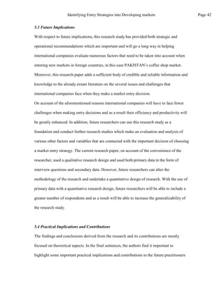 5.3 Future Implications
With respect to future implications, this research study has provided both strategic and
operational recommendations which are important and will go a long way in helping
international companies evaluate numerous factors that need to be taken into account when
entering new markets in foreign countries, in this case PAKISTAN’s coffee shop market.
Moreover, this research paper adds a sufficient body of credible and reliable information and
knowledge to the already extant literature on the several issues and challenges that
international companies face when they make a market entry decision.
On account of the aforementioned reasons international companies will have to face fewer
challenges when making entry decisions and as a result their efficiency and productivity will
be greatly enhanced. In addition, future researchers can use this research study as a
foundation and conduct further research studies which make an evaluation and analysis of
various other factors and variables that are connected with the important decision of choosing
a market entry strategy. The current research paper, on account of the convenience of the
researcher, used a qualitative research design and used both primary data in the form of
interview questions and secondary data. However, future researchers can alter the
methodology of the research and undertake a quantitative design of research. With the use of
primary data with a quantitative research design, future researchers will be able to include a
greater number of respondents and as a result will be able to increase the generalizability of
the research study.
5.4 Practical Implications and Contributions
The findings and conclusions derived from the research and its contributions are mostly
focused on theoretical aspects. In the final sentences, the authors find it important to
highlight some important practical implications and contributions to the future practitioners
Page 42
Identifying Entry Strategies into Developing markets
 