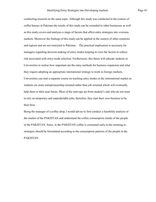 conducting research on the same topic. Although this study was conducted in the context of
coffee houses in Pakistan the results of this study can be extended to other businesses as well
as this study covers and analyses a range of factors that affect entry strategies into overseas
markets. Moreover the findings of this study can be applied in the context of other countries
and regions and are not restricted to Pakistan. The practical implication is necessary for
managers regarding decision making of entry modes keeping in view the factors to reduce
risk associated with entry mode selection. Furthermore, this thesis will educate students in
Universities to realise how important are the entry methods for business expansion and what
they require adopting an appropriate international strategy to work in foreign markets.
Universities can start a separate course on teaching entry modes in the international market as
students are more entrepreneurship oriented rather than job oriented which will eventually
help them in their near future. Most of the start-ups are from student’s side who do not want
to rely on temporary and unpredictable jobs; therefore, they start their own business to be
their boss.
Being the manager of a coffee shop, I would advise to first conduct a feasibility analysis of
the market of the PAKISTAN and understand the coffee consumption trends of the people
in the PAKISTAN. Since, in the PAKISTAN coffee is consumed early in the morning so
strategies should be formulated according to the consumption patterns of the people in the
PAKISTAN.
Page 43
Identifying Entry Strategies into Developing markets
 