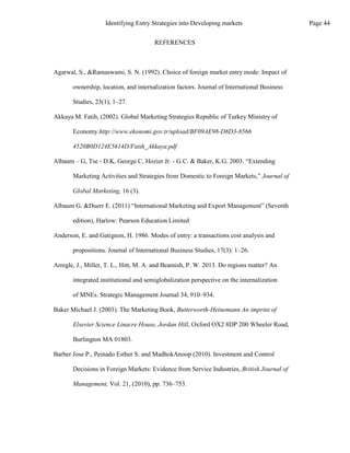 REFERENCES
Agarwal, S., &Ramaswami, S. N. (1992). Choice of foreign market entry mode: Impact of
ownership, location, and internalization factors. Journal of International Business
Studies, 23(1), 1–27.
Akkaya M. Fatih, (2002). Global Marketing Strategies Republic of Turkey Ministry of
Economy.http://www.ekonomi.gov.tr/upload/BF09AE98-D8D3-8566
4520B0D124E5614D/Fatih_Akkaya.pdf
Albaum – G, Tse - D.K, George C, Hozier Jr. - G.C. & Baker, K.G. 2003. “Extending
Marketing Activities and Strategies from Domestic to Foreign Markets,” Journal of
Global Marketing, 16 (3).
Albaum G. &Duerr E. (2011) “International Marketing and Export Management” (Seventh
edition), Harlow: Pearson Education Limited
Anderson, E. and Gatignon, H. 1986. Modes of entry: a transactions cost analysis and
propositions. Journal of International Business Studies, 17(3): 1–26.
Arregle, J., Miller, T. L., Hitt, M. A. and Beamish, P. W. 2013. Do regions matter? An
integrated institutional and semiglobalization perspective on the internalization
of MNEs. Strategic Management Journal 34, 910–934.
Baker Michael J. (2003). The Marketing Book, Butterworth-Heinemann An imprint of
Elsevier Science Linacre House, Jordan Hill, Oxford OX2 8DP 200 Wheeler Road,
Burlington MA 01803.
Barber Jose P., Peinado Esther S. and MadhokAnoop (2010). Investment and Control
Decisions in Foreign Markets: Evidence from Service Industries, British Journal of
Management, Vol. 21, (2010), pp. 736–753.
Page 44
Identifying Entry Strategies into Developing markets
 