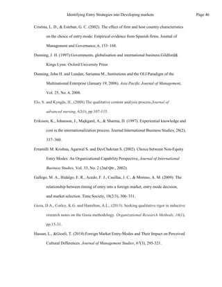 Cristina, L. D., & Esteban, G. C. (2002). The effect of firm and host country characteristics
on the choice of entry mode: Empirical evidence from Spanish firms. Journal of
Management and Governance, 6, 153–168.
Dunning, J. H. (1997).Governments, globalisation and international business.Gildford&
Kings Lynn: Oxford University Press
Dunning, John H. and Lundan, Sarianna M., Institutions and the OLI Paradigm of the
Multinational Enterprise (January 19, 2008). Asia Pacific Journal of Management,
Vol. 25, No. 4, 2008.
Elo, S. and Kyngäs, H., (2008).The qualitative content analysis process.Journal of
advanced nursing, 62(1), pp.107-115.
Eriksson, K., Johanson, J., Majkgard, A., & Sharma, D. (1997). Experiential knowledge and
cost in the internationalization process. Journal International Business Studies, 28(2),
337–360.
Erramilli M. Krishna, Agarwal S. and DevChekitan S. (2002). Choice between Non-Equity
Entry Modes: An Organizational Capability Perspective, Journal of International
Business Studies, Vol. 33, No. 2 (2nd Qtr., 2002).
Gallego, M. A., Hidalgo, E. R., Acedo, F. J., Casillas, J. C., & Moreno, A. M. (2009). The
relationship between timing of entry into a foreign market, entry mode decision,
and market selection. Time Society, 18(2/3), 306–331.
Gioia, D.A., Corley, K.G. and Hamilton, A.L., (2013). Seeking qualitative rigor in inductive
research notes on the Gioia methodology. Organizational Research Methods, 16(1),
pp.15-31.
Hassan, L., &Gioeli, T. (2014).Foreign Market Entry-Modes and Their Impact on Perceived
Cultural Differences. Journal of Management Studies, 67(3), 295-321.
Page 46
Identifying Entry Strategies into Developing markets
 
