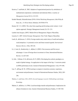 Makino, S., &Delios, A. (1996). Local knowledge transfer and performance: Implications for
alliance formation in Asia. Journal of International Business Studies, 27, 905–928.
Routledge.
sized enterprises: A systematic review and future research agenda. International
Business Review, 23(6), 109-126.
Li, J., Lam, K., Karakowsky, L., &Qian, G. (2003). Firm resources and first mover
advantages: A case of foreign direct investment in China. International Business
Review, 12, 625–645.
Li, Sali. , Tallman, S. B., &Ferreria, M. P. (2005). Developing the ecelectic paradigm as a
model of global strategy: An application to the impact of the Sep. 11 terriorists attack
on MNE performance levels. Journal of International Management, 11(4), 479–496.
Luo, Y., &Peng, M. W. (1999).Learning to compete in transition economy: experience,
environment and performance. Journal of International Business Studies, 30(2), 269–
296.
Mackey, A. and Gass, S.M., (2015). Second language research: Methodology and design.
Laufs, K., &Schwens, C. (2014). Foreign market entry mode choice of small and medium-
Kostova, T. and Roth, K. 2002. Adoption of organizational practices by subsidiaries of
multinational corporations: institutional and relational effects. Academy of
Management Journal 45 (1): 215-233.
Kotabe Masaaki, HelsenKristiaan (2010). Global Marketing Management, John Wiley &
Sons, Inc., 111 River Street, Hoboken, NJ 07030-5774.
Kumar, M. V. S. (2005). The value from acquiring and divesting a joint venture: A real
options approach. Strategic Management Journal, 26, 321–331.
Lambin Jean-Jacques, (2007). Market-Driven Management, Palgrave Macmillan,
Lasserre, P., 2007. Global Strategic Management. New York: Palgrave Macmillan.
Page 48
Identifying Entry Strategies into Developing markets
 