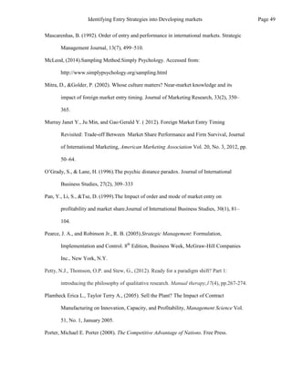 Mascarenhas, B. (1992). Order of entry and performance in international markets. Strategic
Management Journal, 13(7), 499–510.
McLeod, (2014).Sampling Method.Simply Psychology. Accessed from:
http://www.simplypsychology.org/sampling.html
Mitra, D., &Golder, P. (2002). Whose culture matters? Near-market knowledge and its
impact of foreign market entry timing. Journal of Marketing Research, 33(2), 350–
365.
Murray Janet Y., Ju Min, and Gao Gerald Y. ( 2012). Foreign Market Entry Timing
Revisited: Trade-off Between Market Share Performance and Firm Survival, Journal
of International Marketing, American Marketing Association Vol. 20, No. 3, 2012, pp.
50–64.
O’Grady, S., & Lane, H. (1996).The psychic distance paradox. Journal of International
Business Studies, 27(2), 309–333
Pan, Y., Li, S., &Tse, D. (1999).The Impact of order and mode of market entry on
profitability and market share.Journal of International Business Studies, 30(1), 81–
104.
Pearce, J. A., and Robinson Jr., R. B. (2005).Strategic Management: Formulation,
Implementation and Control. 8th
Edition, Business Week, McGraw-Hill Companies
Inc., New York, N.Y.
Petty, N.J., Thomson, O.P. and Stew, G., (2012). Ready for a paradigm shift? Part 1:
introducing the philosophy of qualitative research. Manual therapy,17(4), pp.267-274.
Plambeck Erica L., Taylor Terry A., (2005). Sell the Plant? The Impact of Contract
Manufacturing on Innovation, Capacity, and Profitability, Management Science Vol.
51, No. 1, January 2005.
Porter, Michael E. Porter (2008). The Competitive Advantage of Nations. Free Press.
Page 49
Identifying Entry Strategies into Developing markets
 