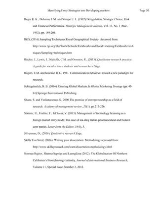 Rogers, E.M. and Kincaid, D.L., 1981. Communication networks: toward a new paradigm for
research.
Schlegelmilch, B. B. (2016). Entering Global Markets.In Global Marketing Strategy (pp. 43-
61).Springer International Publishing.
Shane, S. and Venkataraman, S., 2000.The promise of entrepreneurship as a field of
research. Academy of management review, 25(1), pp.217-226.
Sikimic, U., Frattini, F., &Chiesa, V. (2013). Management of technology licensing as a
foreign market entry mode: The case of lea-ding Italian pharmaceutical and biotech
com-panies. Letter from the Editor, 10(1), 3.
Silverman, D., (2016). Qualitative research.Sage.
Skills You Need, (2016). Writing your dissertation: Methodology.accessed from:
http://www.skillsyouneed.com/learn/dissertation-methodology.html
Sooreea Rajeev, Sharma Supriya and LuongLina (2012). The Globalization Of Northern
California’s Biotechnology Industry, Journal of International Business Research,
Volume 11, Special Issue, Number 3, 2012.
A guide for social science students and researchers. Sage.
Reger R. K., Duhaime I. M. and Stimper J. L. (1992).Deregulation, Strategic Choice, Risk
and Financial Performance, Strategic Management Journal, Vol. 13, No. 3 (Mar.,
1992), pp. 189-204.
RGS, (2016).Sampling Techniques.Royal Geographical Society. Accessed from:
http://www.rgs.org/OurWork/Schools/Fieldwork+and+local+learning/Fieldwork+tech
niques/Sampling+techniques.htm
Ritchie, J., Lewis, J., Nicholls, C.M. and Ormston, R., (2013). Qualitative research practice:
Page 50
Identifying Entry Strategies into Developing markets
 