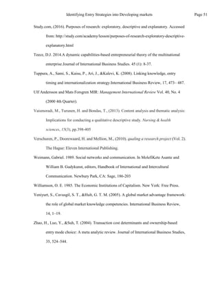 Weimann, Gabriel. 1989. Social networks and communication. In MolefiKete Asante and
William B. Gudykunst, editors, Handbook of International and Intercultural
Communication. Newbury Park, CA: Sage, 186-203
Williamson, O. E. 1985. The Economic Institutions of Capitalism. New York: Free Press.
Yeniyurt, S., Cavusgil, S. T., &Hult, G. T. M. (2005). A global market advantage framework:
the role of global market knowledge competencies. International Business Review,
14, 1–19.
Zhao, H., Luo, Y., &Suh, T. (2004). Transaction cost determinants and ownership-based
entry mode choice: A meta analytic review. Journal of International Business Studies,
35, 524–544.
The Hague: Eleven International Publishing.
Study.com, (2016). Purposes of research: exploratory, descriptive and explanatory. Accessed
from: http://study.com/academy/lesson/purposes-of-research-exploratory-descriptive-
explanatory.html
Teece, D.J. 2014.A dynamic capabilities-based entrepreneurial theory of the multinational
enterprise.Journal of International Business Studies. 45 (1): 8-37.
Tuppura, A., Sami, S., Kaisu, P., Ari, J., &Kalevi, K. (2008). Linking knowledge, entry
timing and internationalization strategy.International Business Review, 17, 473– 487.
Ulf Andersson and Mats Forsgren MIR: Management International Review Vol. 40, No. 4
(2000 4th Quarter).
Vaismoradi, M., Turunen, H. and Bondas, T., (2013). Content analysis and thematic analysis:
Implications for conducting a qualitative descriptive study. Nursing & health
sciences, 15(3), pp.398-405
Verschuren, P., Doorewaard, H. and Mellion, M., (2010). qualing a research project (Vol. 2).
Page 51
Identifying Entry Strategies into Developing markets
 