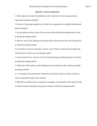 Appendix A: Interview Questions
1. With respect to the notion of globalization, how important it is for an organization to
expand their operations globally?
2. In terms of increasing competition is it ideal for an organization to undertake international
growth strategies?
3. In your opinion what are some of the key factors that would lead an organization to enter
an already developing market?
4. What are some of the challenges that smaller firms and businesses face while entering into
an already developing market?
5. In contention with your experience, what are some of the key market entry strategies that
could be used to venture into a developing market?
6. In your point of view, what are some of the key advantages and disadvantages of entering
an already developing market?
7. Within the Coffee industry, what challenges did you experience, after entering an already
developing market?
8. As a manager of an international Coffee Shop, what factors did you consider in order to
select an appropriate market entry strategy?
9. What advice would you give to prospective managers of international coffee shops in order
to aid their transition during the entry process within an already developing market?
Page 53
Identifying Entry Strategies into Developing markets
 