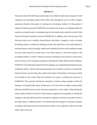 The primary aim of the following research study was to identify market entry strategies of small
companies into developing market which will be done through the case of a coffee company
operating in Karachi with regards to venturing in to developing markets. For the purpose of
validity the following research PAKISTAN was selected as the study as a developing market and
carried out a research study to contemplate upon the best market entry modes for a small Coffee
Shop from Karachi, intending to locate in PAKISTAN. In addition, other relevant aims of the
following study were to identify elements/factors that helps a company to enter an already
developing market, to identify the challenges faced by the small firms in the coffee industry to
start their business in the developing markets and to identify the factors which contribute towards
the entry mode selection for small firms in the coffee industry to start their business in the
developing markets. In order to obtain key primary information, the researcher carried out an
interview survey with 5 managers belonging to International Coffee Shops located in Pakistan,
PAKISTAN. The information obtained from the managers was comprehended through the means
of thematic analysis. After the data assessment phase, the researcher was able to conclude that,
based on primary and secondary data, market entry modes of franchising or licensing would be
most feasible for the Coffee Shop from Karachi in its quest to establish their presence in
PAKISTAN. This research will help the researcher to identify market strength in which the
managers will expand coffee shops. Furthermore, it will assist them to analyse current market
efficiency and effectiveness to carry out business operations in a new market. Understanding the
current market situation in which the coffee shops are supposed to be expanded, it will help the
managers to develop different policies and empower employees towards a successful venture of
the coffee shop in a different market. It will further help the managers to formulate strategies
according to the trends and norms in that business market to stay competitive with the rest of the
coffee shops in the area.
ABSTRACT
Page 4
Identifying Entry Strategies into Developing markets
 