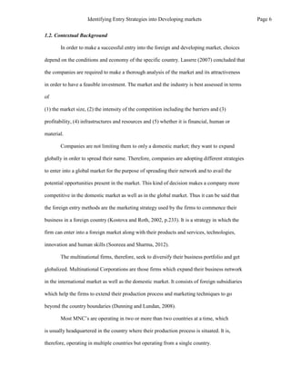 1.2. Contextual Background
In order to make a successful entry into the foreign and developing market, choices
depend on the conditions and economy of the specific country. Lassrre (2007) concluded that
the companies are required to make a thorough analysis of the market and its attractiveness
in order to have a feasible investment. The market and the industry is best assessed in terms
of
(1) the market size, (2) the intensity of the competition including the barriers and (3)
profitability, (4) infrastructures and resources and (5) whether it is financial, human or
material.
Companies are not limiting them to only a domestic market; they want to expand
globally in order to spread their name. Therefore, companies are adopting different strategies
to enter into a global market for the purpose of spreading their network and to avail the
potential opportunities present in the market. This kind of decision makes a company more
competitive in the domestic market as well as in the global market. Thus it can be said that
the foreign entry methods are the marketing strategy used by the firms to commence their
business in a foreign country (Kostova and Roth, 2002, p.233). It is a strategy in which the
firm can enter into a foreign market along with their products and services, technologies,
innovation and human skills (Sooreea and Sharma, 2012).
The multinational firms, therefore, seek to diversify their business portfolio and get
globalized. Multinational Corporations are those firms which expand their business network
in the international market as well as the domestic market. It consists of foreign subsidiaries
which help the firms to extend their production process and marketing techniques to go
beyond the country boundaries (Dunning and Lundan, 2008).
Most MNC’s are operating in two or more than two countries at a time, which
is usually headquartered in the country where their production process is situated. It is,
therefore, operating in multiple countries but operating from a single country.
Page 6
Identifying Entry Strategies into Developing markets
 