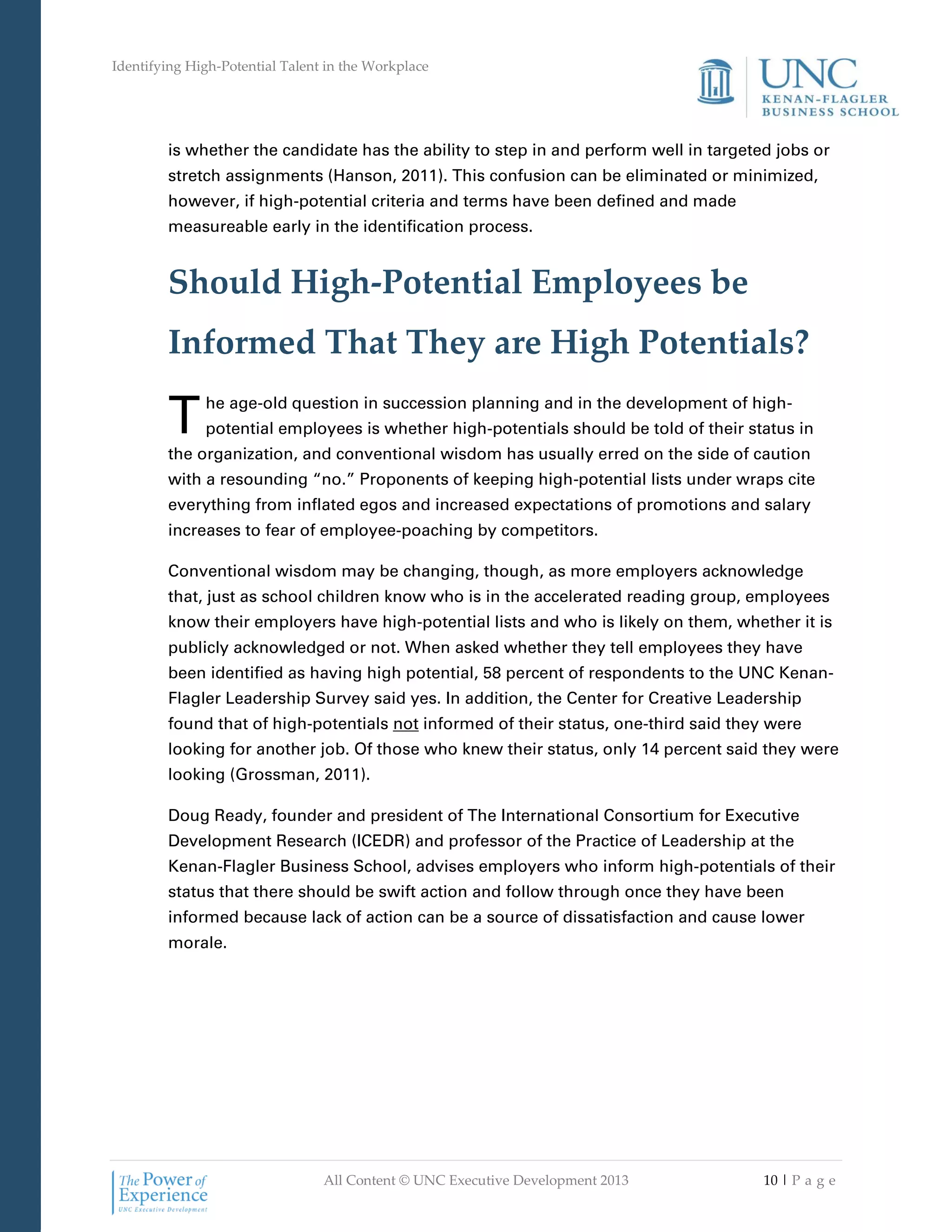 Identifying High-Potential Talent in the Workplace
All Content © UNC Executive Development 2013 10 | P a g e
is whether the candidate has the ability to step in and perform well in targeted jobs or
stretch assignments (Hanson, 2011). This confusion can be eliminated or minimized,
however, if high-potential criteria and terms have been defined and made
measureable early in the identification process.
Should High-Potential Employees be
Informed That They are High Potentials?
he age-old question in succession planning and in the development of high-
potential employees is whether high-potentials should be told of their status in
the organization, and conventional wisdom has usually erred on the side of caution
with a resounding “no.” Proponents of keeping high-potential lists under wraps cite
everything from inflated egos and increased expectations of promotions and salary
increases to fear of employee-poaching by competitors.
Conventional wisdom may be changing, though, as more employers acknowledge
that, just as school children know who is in the accelerated reading group, employees
know their employers have high-potential lists and who is likely on them, whether it is
publicly acknowledged or not. When asked whether they tell employees they have
been identified as having high potential, 58 percent of respondents to the UNC Kenan-
Flagler Leadership Survey said yes. In addition, the Center for Creative Leadership
found that of high-potentials not informed of their status, one-third said they were
looking for another job. Of those who knew their status, only 14 percent said they were
looking (Grossman, 2011).
Doug Ready, founder and president of The International Consortium for Executive
Development Research (ICEDR) and professor of the Practice of Leadership at the
Kenan-Flagler Business School, advises employers who inform high-potentials of their
status that there should be swift action and follow through once they have been
informed because lack of action can be a source of dissatisfaction and cause lower
morale.
T
 