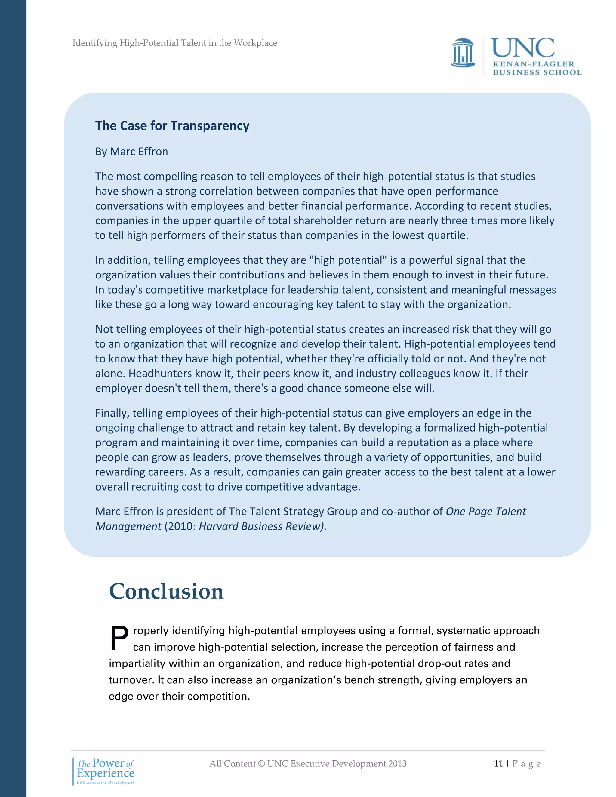 Identifying High-Potential Talent in the Workplace
All Content © UNC Executive Development 2013 11 | P a g e
The Case for Transparency
By Marc Effron
The most compelling reason to tell employees of their high-potential status is that studies
have shown a strong correlation between companies that have open performance
conversations with employees and better financial performance. According to recent studies,
companies in the upper quartile of total shareholder return are nearly three times more likely
to tell high performers of their status than companies in the lowest quartile.
In addition, telling employees that they are "high potential" is a powerful signal that the
organization values their contributions and believes in them enough to invest in their future.
In today's competitive marketplace for leadership talent, consistent and meaningful messages
like these go a long way toward encouraging key talent to stay with the organization.
Not telling employees of their high-potential status creates an increased risk that they will go
to an organization that will recognize and develop their talent. High-potential employees tend
to know that they have high potential, whether they're officially told or not. And they're not
alone. Headhunters know it, their peers know it, and industry colleagues know it. If their
employer doesn't tell them, there's a good chance someone else will.
Finally, telling employees of their high-potential status can give employers an edge in the
ongoing challenge to attract and retain key talent. By developing a formalized high-potential
program and maintaining it over time, companies can build a reputation as a place where
people can grow as leaders, prove themselves through a variety of opportunities, and build
rewarding careers. As a result, companies can gain greater access to the best talent at a lower
overall recruiting cost to drive competitive advantage.
Marc Effron is president of The Talent Strategy Group and co-author of One Page Talent
Management (2010: Harvard Business Review).
Conclusion
roperly identifying high-potential employees using a formal, systematic approach
can improve high-potential selection, increase the perception of fairness and
impartiality within an organization, and reduce high-potential drop-out rates and
turnover. It can also increase an organization’s bench strength, giving employers an
edge over their competition.
P
 