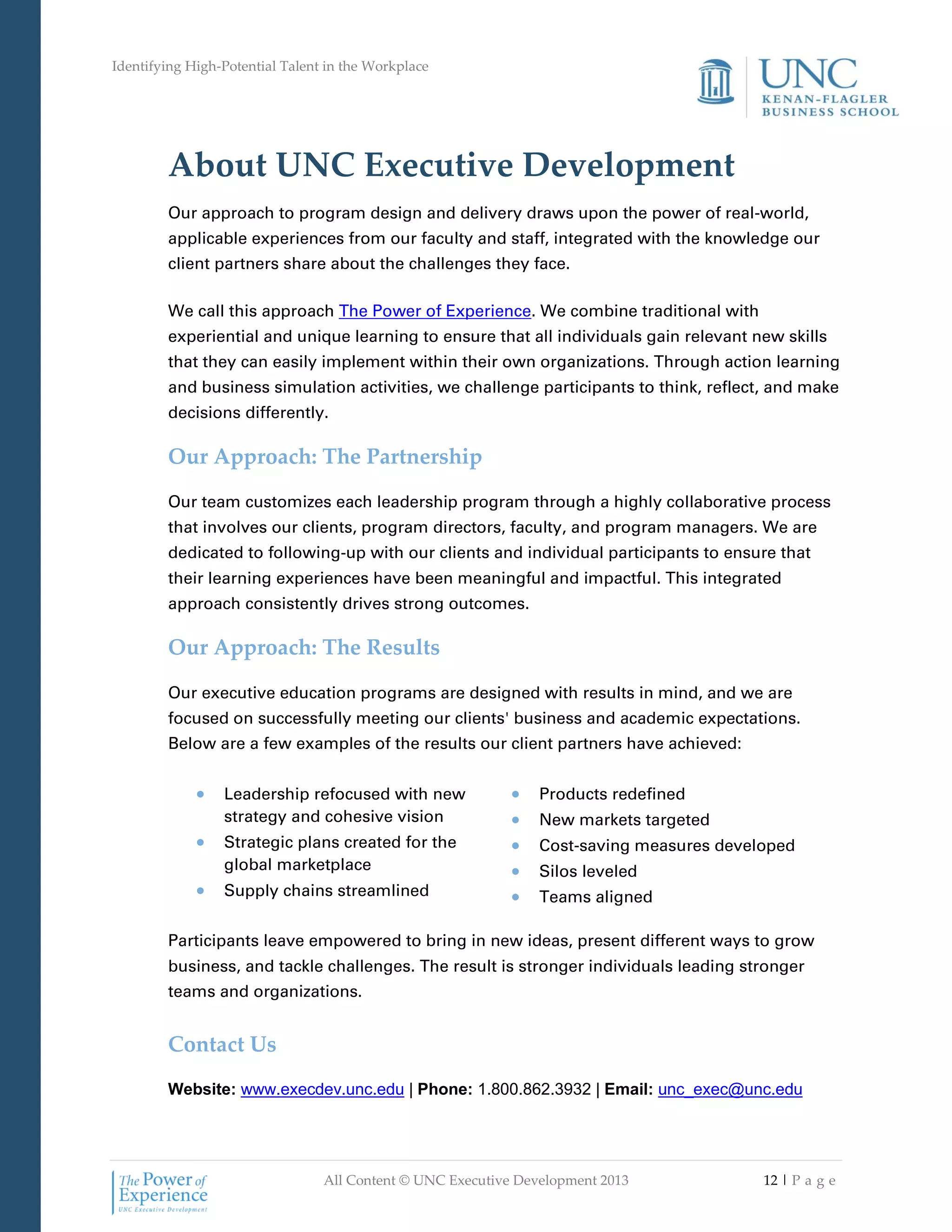 Identifying High-Potential Talent in the Workplace
All Content © UNC Executive Development 2013 12 | P a g e
About UNC Executive Development
Our approach to program design and delivery draws upon the power of real-world,
applicable experiences from our faculty and staff, integrated with the knowledge our
client partners share about the challenges they face.
We call this approach The Power of Experience. We combine traditional with
experiential and unique learning to ensure that all individuals gain relevant new skills
that they can easily implement within their own organizations. Through action learning
and business simulation activities, we challenge participants to think, reflect, and make
decisions differently.
Our Approach: The Partnership
Our team customizes each leadership program through a highly collaborative process
that involves our clients, program directors, faculty, and program managers. We are
dedicated to following-up with our clients and individual participants to ensure that
their learning experiences have been meaningful and impactful. This integrated
approach consistently drives strong outcomes.
Our Approach: The Results
Our executive education programs are designed with results in mind, and we are
focused on successfully meeting our clients' business and academic expectations.
Below are a few examples of the results our client partners have achieved:
 Leadership refocused with new
strategy and cohesive vision
 Strategic plans created for the
global marketplace
 Supply chains streamlined
 Products redefined
 New markets targeted
 Cost-saving measures developed
 Silos leveled
 Teams aligned
Participants leave empowered to bring in new ideas, present different ways to grow
business, and tackle challenges. The result is stronger individuals leading stronger
teams and organizations.
Contact Us
Website: www.execdev.unc.edu | Phone: 1.800.862.3932 | Email: unc_exec@unc.edu
 