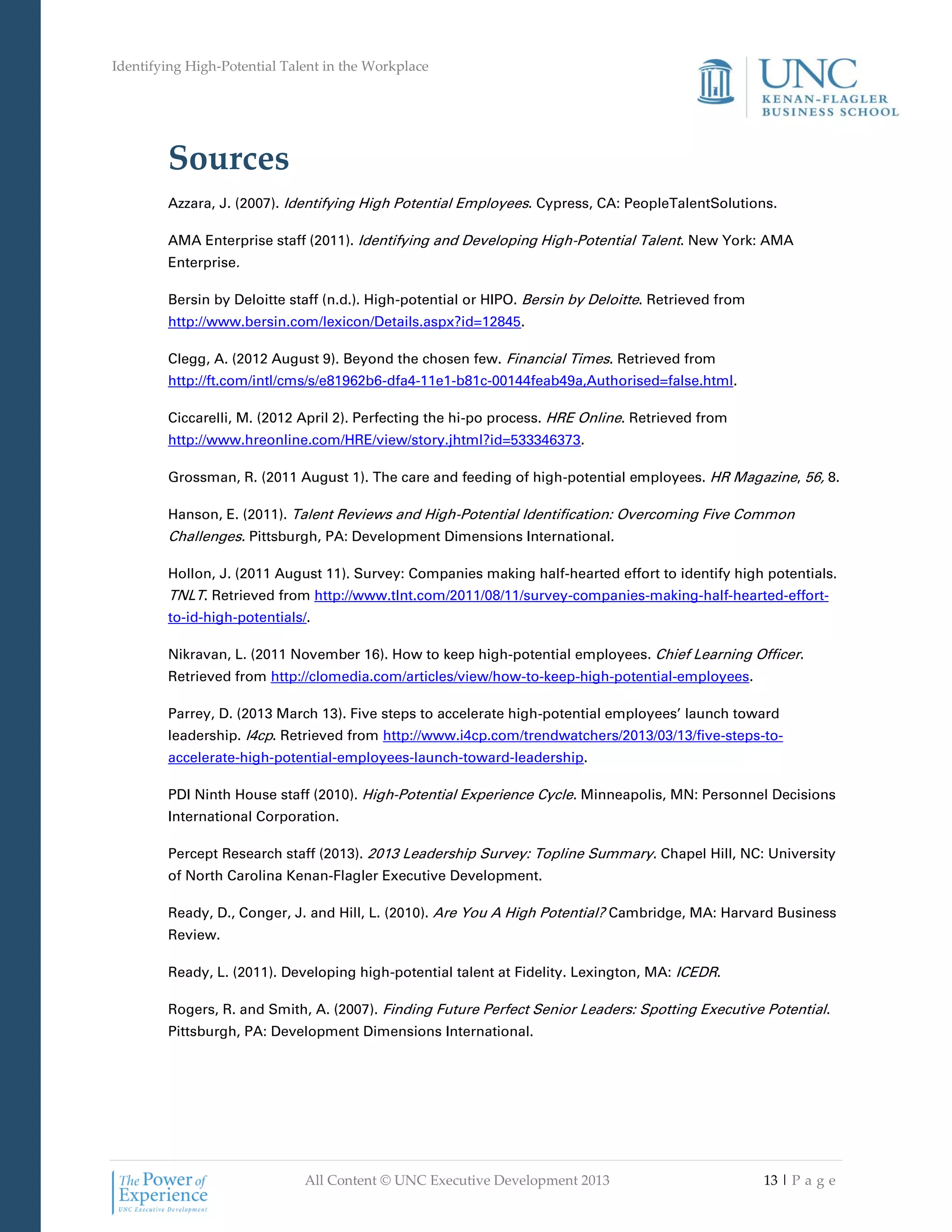 Identifying High-Potential Talent in the Workplace
All Content © UNC Executive Development 2013 13 | P a g e
Sources
Azzara, J. (2007). Identifying High Potential Employees. Cypress, CA: PeopleTalentSolutions.
AMA Enterprise staff (2011). Identifying and Developing High-Potential Talent. New York: AMA
Enterprise.
Bersin by Deloitte staff (n.d.). High-potential or HIPO. Bersin by Deloitte. Retrieved from
http://www.bersin.com/lexicon/Details.aspx?id=12845.
Clegg, A. (2012 August 9). Beyond the chosen few. Financial Times. Retrieved from
http://ft.com/intl/cms/s/e81962b6-dfa4-11e1-b81c-00144feab49a,Authorised=false.html.
Ciccarelli, M. (2012 April 2). Perfecting the hi-po process. HRE Online. Retrieved from
http://www.hreonline.com/HRE/view/story.jhtml?id=533346373.
Grossman, R. (2011 August 1). The care and feeding of high-potential employees. HR Magazine, 56, 8.
Hanson, E. (2011). Talent Reviews and High-Potential Identification: Overcoming Five Common
Challenges. Pittsburgh, PA: Development Dimensions International.
Hollon, J. (2011 August 11). Survey: Companies making half-hearted effort to identify high potentials.
TNLT. Retrieved from http://www.tlnt.com/2011/08/11/survey-companies-making-half-hearted-effort-
to-id-high-potentials/.
Nikravan, L. (2011 November 16). How to keep high-potential employees. Chief Learning Officer.
Retrieved from http://clomedia.com/articles/view/how-to-keep-high-potential-employees.
Parrey, D. (2013 March 13). Five steps to accelerate high-potential employees’ launch toward
leadership. I4cp. Retrieved from http://www.i4cp.com/trendwatchers/2013/03/13/five-steps-to-
accelerate-high-potential-employees-launch-toward-leadership.
PDI Ninth House staff (2010). High-Potential Experience Cycle. Minneapolis, MN: Personnel Decisions
International Corporation.
Percept Research staff (2013). 2013 Leadership Survey: Topline Summary. Chapel Hill, NC: University
of North Carolina Kenan-Flagler Executive Development.
Ready, D., Conger, J. and Hill, L. (2010). Are You A High Potential? Cambridge, MA: Harvard Business
Review.
Ready, L. (2011). Developing high-potential talent at Fidelity. Lexington, MA: ICEDR.
Rogers, R. and Smith, A. (2007). Finding Future Perfect Senior Leaders: Spotting Executive Potential.
Pittsburgh, PA: Development Dimensions International.
 