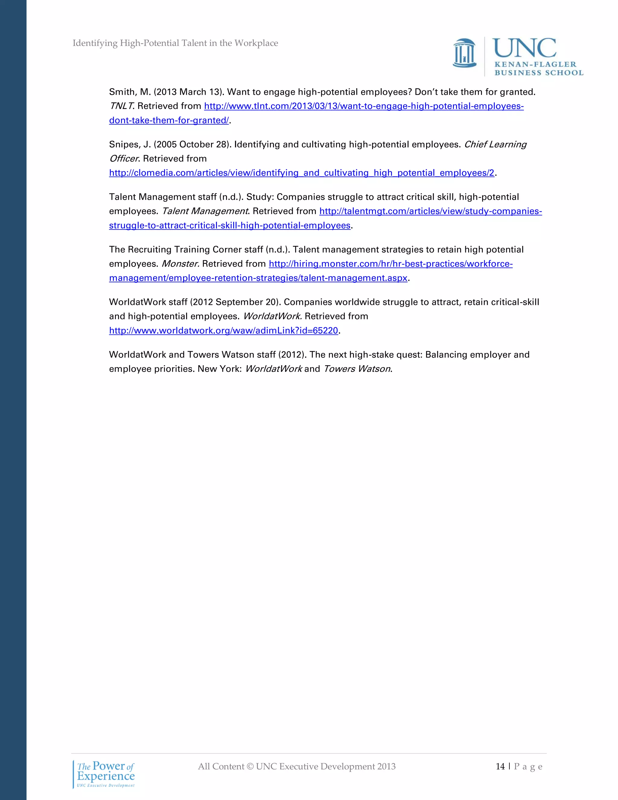 Identifying High-Potential Talent in the Workplace
All Content © UNC Executive Development 2013 14 | P a g e
Smith, M. (2013 March 13). Want to engage high-potential employees? Don’t take them for granted.
TNLT. Retrieved from http://www.tlnt.com/2013/03/13/want-to-engage-high-potential-employees-
dont-take-them-for-granted/.
Snipes, J. (2005 October 28). Identifying and cultivating high-potential employees. Chief Learning
Officer. Retrieved from
http://clomedia.com/articles/view/identifying_and_cultivating_high_potential_employees/2.
Talent Management staff (n.d.). Study: Companies struggle to attract critical skill, high-potential
employees. Talent Management. Retrieved from http://talentmgt.com/articles/view/study-companies-
struggle-to-attract-critical-skill-high-potential-employees.
The Recruiting Training Corner staff (n.d.). Talent management strategies to retain high potential
employees. Monster. Retrieved from http://hiring.monster.com/hr/hr-best-practices/workforce-
management/employee-retention-strategies/talent-management.aspx.
WorldatWork staff (2012 September 20). Companies worldwide struggle to attract, retain critical-skill
and high-potential employees. WorldatWork. Retrieved from
http://www.worldatwork.org/waw/adimLink?id=65220.
WorldatWork and Towers Watson staff (2012). The next high-stake quest: Balancing employer and
employee priorities. New York: WorldatWork and Towers Watson.
 