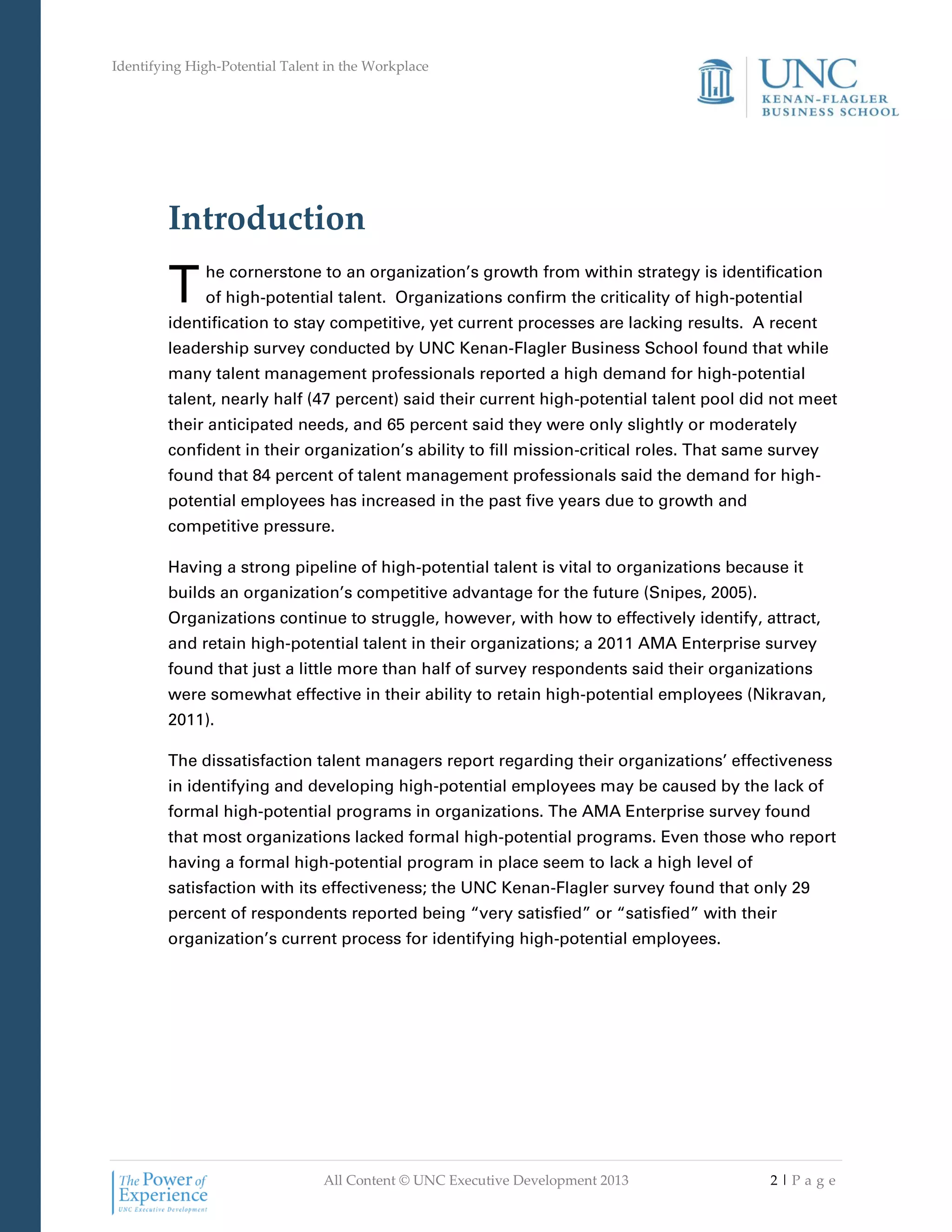 Identifying High-Potential Talent in the Workplace
All Content © UNC Executive Development 2013 2 | P a g e
Introduction
he cornerstone to an organization’s growth from within strategy is identification
of high-potential talent. Organizations confirm the criticality of high-potential
identification to stay competitive, yet current processes are lacking results. A recent
leadership survey conducted by UNC Kenan-Flagler Business School found that while
many talent management professionals reported a high demand for high-potential
talent, nearly half (47 percent) said their current high-potential talent pool did not meet
their anticipated needs, and 65 percent said they were only slightly or moderately
confident in their organization’s ability to fill mission-critical roles. That same survey
found that 84 percent of talent management professionals said the demand for high-
potential employees has increased in the past five years due to growth and
competitive pressure.
Having a strong pipeline of high-potential talent is vital to organizations because it
builds an organization’s competitive advantage for the future (Snipes, 2005).
Organizations continue to struggle, however, with how to effectively identify, attract,
and retain high-potential talent in their organizations; a 2011 AMA Enterprise survey
found that just a little more than half of survey respondents said their organizations
were somewhat effective in their ability to retain high-potential employees (Nikravan,
2011).
The dissatisfaction talent managers report regarding their organizations’ effectiveness
in identifying and developing high-potential employees may be caused by the lack of
formal high-potential programs in organizations. The AMA Enterprise survey found
that most organizations lacked formal high-potential programs. Even those who report
having a formal high-potential program in place seem to lack a high level of
satisfaction with its effectiveness; the UNC Kenan-Flagler survey found that only 29
percent of respondents reported being “very satisfied” or “satisfied” with their
organization’s current process for identifying high-potential employees.
T
 