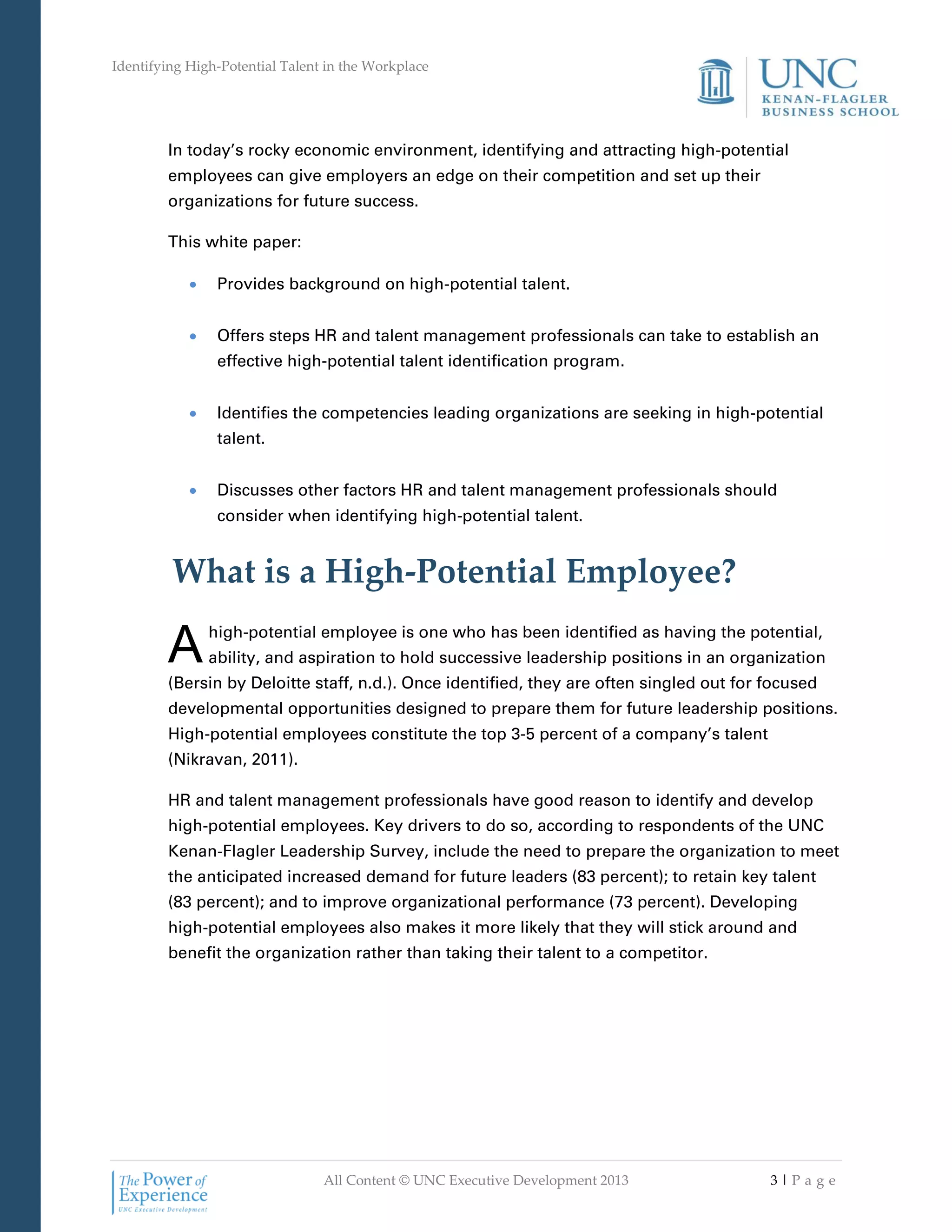 Identifying High-Potential Talent in the Workplace
All Content © UNC Executive Development 2013 3 | P a g e
In today’s rocky economic environment, identifying and attracting high-potential
employees can give employers an edge on their competition and set up their
organizations for future success.
This white paper:
 Provides background on high-potential talent.
 Offers steps HR and talent management professionals can take to establish an
effective high-potential talent identification program.
 Identifies the competencies leading organizations are seeking in high-potential
talent.
 Discusses other factors HR and talent management professionals should
consider when identifying high-potential talent.
What is a High-Potential Employee?
high-potential employee is one who has been identified as having the potential,
ability, and aspiration to hold successive leadership positions in an organization
(Bersin by Deloitte staff, n.d.). Once identified, they are often singled out for focused
developmental opportunities designed to prepare them for future leadership positions.
High-potential employees constitute the top 3-5 percent of a company’s talent
(Nikravan, 2011).
HR and talent management professionals have good reason to identify and develop
high-potential employees. Key drivers to do so, according to respondents of the UNC
Kenan-Flagler Leadership Survey, include the need to prepare the organization to meet
the anticipated increased demand for future leaders (83 percent); to retain key talent
(83 percent); and to improve organizational performance (73 percent). Developing
high-potential employees also makes it more likely that they will stick around and
benefit the organization rather than taking their talent to a competitor.
A
 