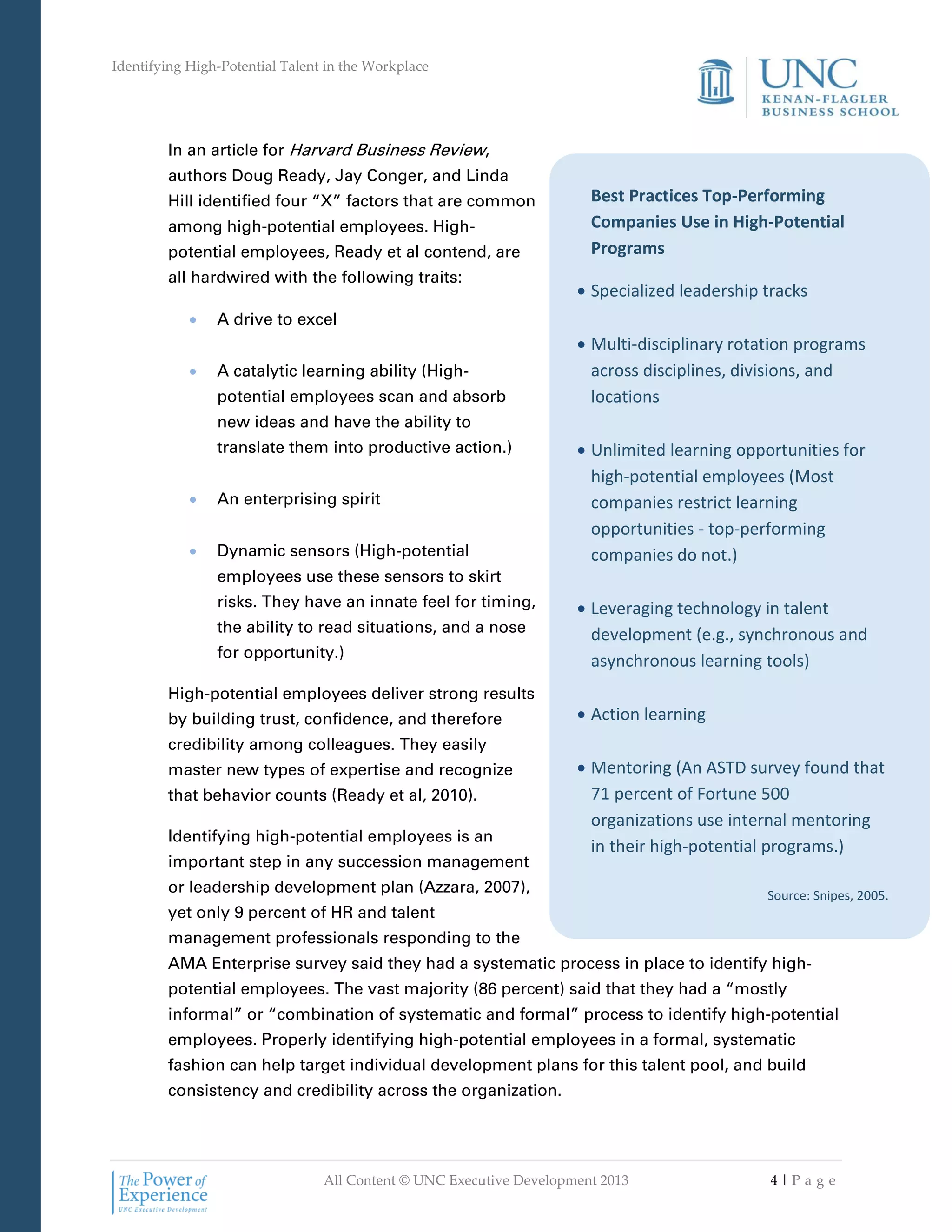 Identifying High-Potential Talent in the Workplace
All Content © UNC Executive Development 2013 4 | P a g e
Best Practices Top-Performing
Companies Use in High-Potential
Programs
 Specialized leadership tracks
 Multi-disciplinary rotation programs
across disciplines, divisions, and
locations
 Unlimited learning opportunities for
high-potential employees (Most
companies restrict learning
opportunities - top-performing
companies do not.)
 Leveraging technology in talent
development (e.g., synchronous and
asynchronous learning tools)
 Action learning
 Mentoring (An ASTD survey found that
71 percent of Fortune 500
organizations use internal mentoring
in their high-potential programs.)
Source: Snipes, 2005.
In an article for Harvard Business Review,
authors Doug Ready, Jay Conger, and Linda
Hill identified four “X” factors that are common
among high-potential employees. High-
potential employees, Ready et al contend, are
all hardwired with the following traits:
 A drive to excel
 A catalytic learning ability (High-
potential employees scan and absorb
new ideas and have the ability to
translate them into productive action.)
 An enterprising spirit
 Dynamic sensors (High-potential
employees use these sensors to skirt
risks. They have an innate feel for timing,
the ability to read situations, and a nose
for opportunity.)
High-potential employees deliver strong results
by building trust, confidence, and therefore
credibility among colleagues. They easily
master new types of expertise and recognize
that behavior counts (Ready et al, 2010).
Identifying high-potential employees is an
important step in any succession management
or leadership development plan (Azzara, 2007),
yet only 9 percent of HR and talent
management professionals responding to the
AMA Enterprise survey said they had a systematic process in place to identify high-
potential employees. The vast majority (86 percent) said that they had a “mostly
informal” or “combination of systematic and formal” process to identify high-potential
employees. Properly identifying high-potential employees in a formal, systematic
fashion can help target individual development plans for this talent pool, and build
consistency and credibility across the organization.
 