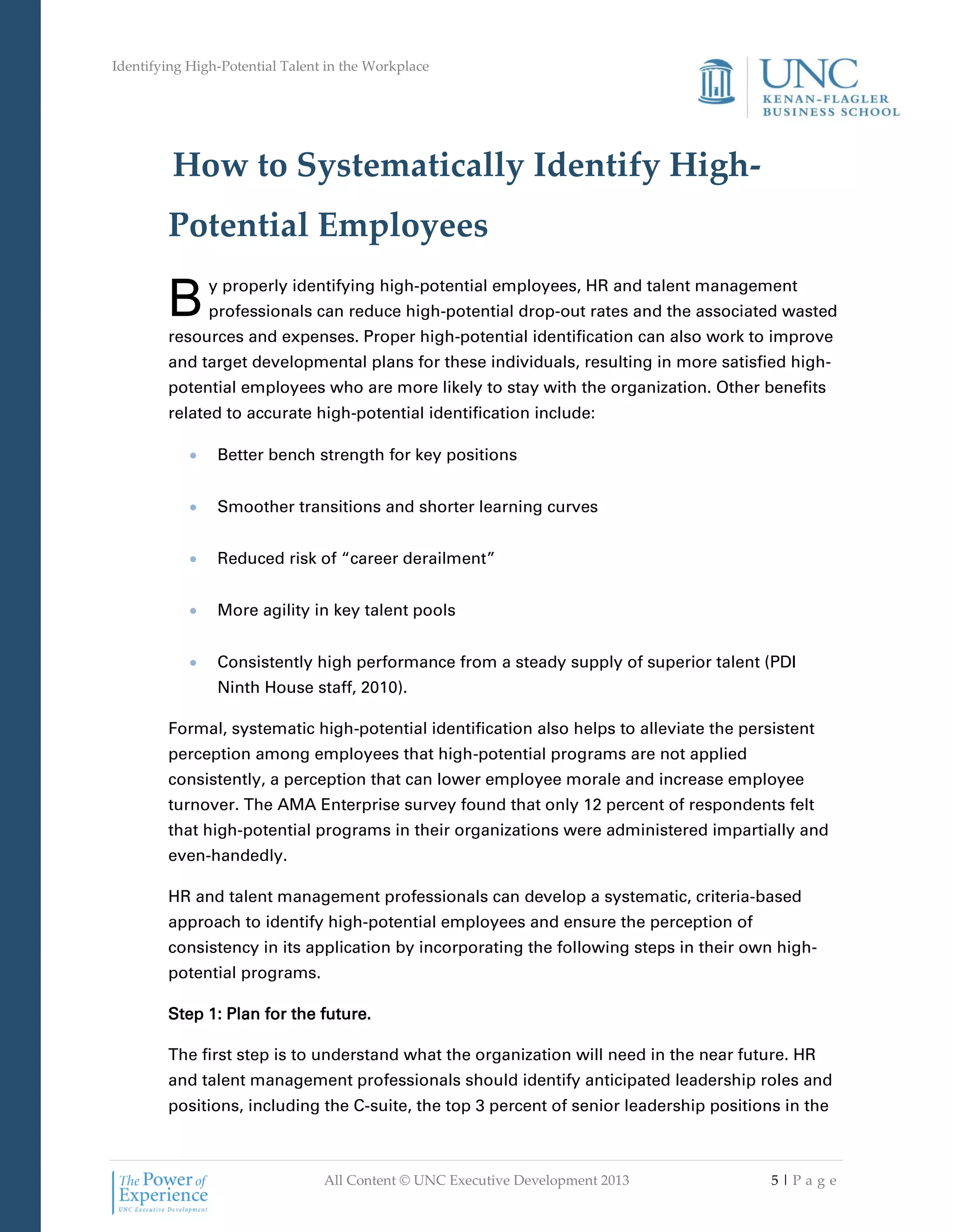 Identifying High-Potential Talent in the Workplace
All Content © UNC Executive Development 2013 5 | P a g e
How to Systematically Identify High-
Potential Employees
y properly identifying high-potential employees, HR and talent management
professionals can reduce high-potential drop-out rates and the associated wasted
resources and expenses. Proper high-potential identification can also work to improve
and target developmental plans for these individuals, resulting in more satisfied high-
potential employees who are more likely to stay with the organization. Other benefits
related to accurate high-potential identification include:
 Better bench strength for key positions
 Smoother transitions and shorter learning curves
 Reduced risk of “career derailment”
 More agility in key talent pools
 Consistently high performance from a steady supply of superior talent (PDI
Ninth House staff, 2010).
Formal, systematic high-potential identification also helps to alleviate the persistent
perception among employees that high-potential programs are not applied
consistently, a perception that can lower employee morale and increase employee
turnover. The AMA Enterprise survey found that only 12 percent of respondents felt
that high-potential programs in their organizations were administered impartially and
even-handedly.
HR and talent management professionals can develop a systematic, criteria-based
approach to identify high-potential employees and ensure the perception of
consistency in its application by incorporating the following steps in their own high-
potential programs.
Step 1: Plan for the future.
The first step is to understand what the organization will need in the near future. HR
and talent management professionals should identify anticipated leadership roles and
positions, including the C-suite, the top 3 percent of senior leadership positions in the
B
 