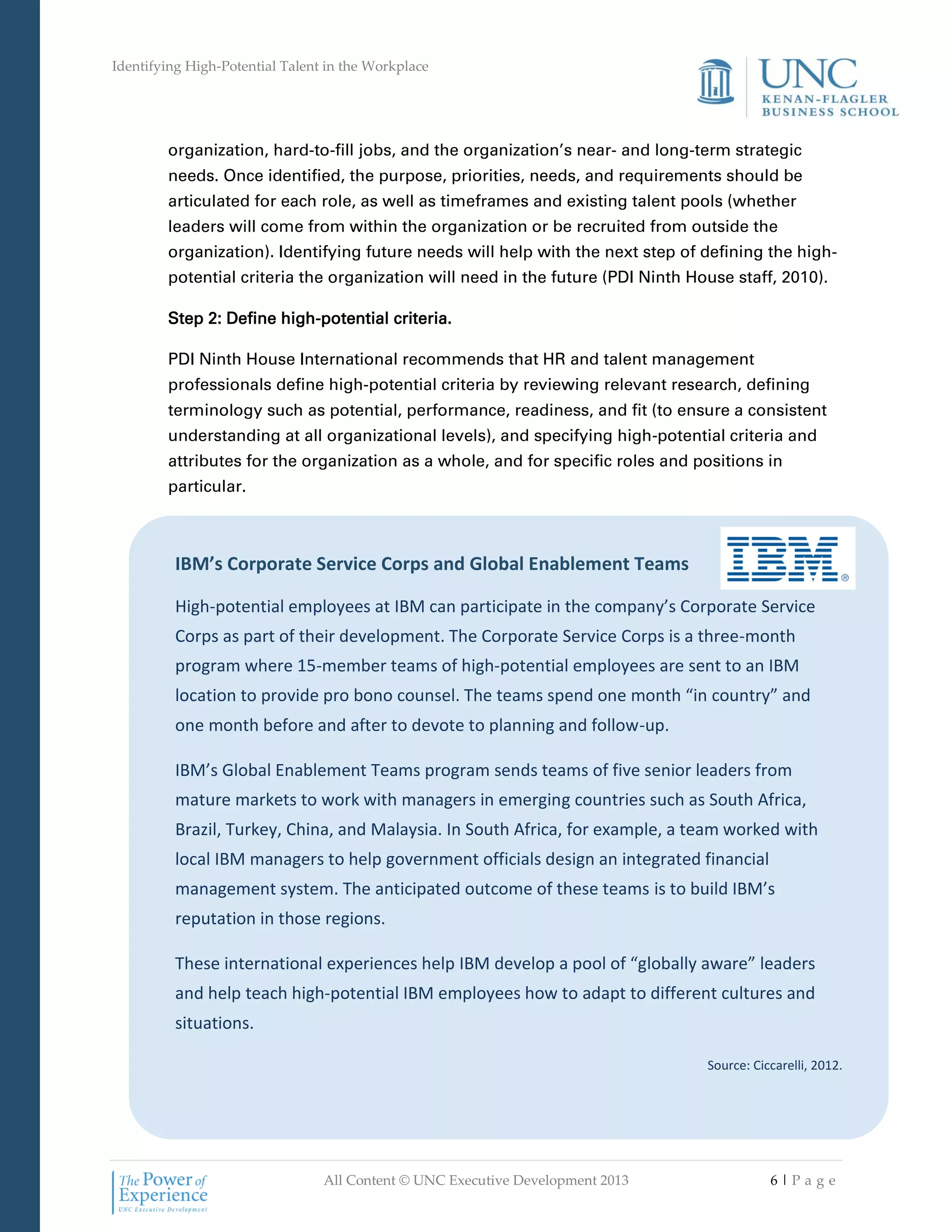 Identifying High-Potential Talent in the Workplace
All Content © UNC Executive Development 2013 6 | P a g e
IBM’s Corporate Service Corps and Global Enablement Teams
High-potential employees at IBM can participate in the company’s Corporate Service
Corps as part of their development. The Corporate Service Corps is a three-month
program where 15-member teams of high-potential employees are sent to an IBM
location to provide pro bono counsel. The teams spend one month “in country” and
one month before and after to devote to planning and follow-up.
IBM’s Global Enablement Teams program sends teams of five senior leaders from
mature markets to work with managers in emerging countries such as South Africa,
Brazil, Turkey, China, and Malaysia. In South Africa, for example, a team worked with
local IBM managers to help government officials design an integrated financial
management system. The anticipated outcome of these teams is to build IBM’s
reputation in those regions.
These international experiences help IBM develop a pool of “globally aware” leaders
and help teach high-potential IBM employees how to adapt to different cultures and
situations.
Source: Ciccarelli, 2012.
organization, hard-to-fill jobs, and the organization’s near- and long-term strategic
needs. Once identified, the purpose, priorities, needs, and requirements should be
articulated for each role, as well as timeframes and existing talent pools (whether
leaders will come from within the organization or be recruited from outside the
organization). Identifying future needs will help with the next step of defining the high-
potential criteria the organization will need in the future (PDI Ninth House staff, 2010).
Step 2: Define high-potential criteria.
PDI Ninth House International recommends that HR and talent management
professionals define high-potential criteria by reviewing relevant research, defining
terminology such as potential, performance, readiness, and fit (to ensure a consistent
understanding at all organizational levels), and specifying high-potential criteria and
attributes for the organization as a whole, and for specific roles and positions in
particular.
 