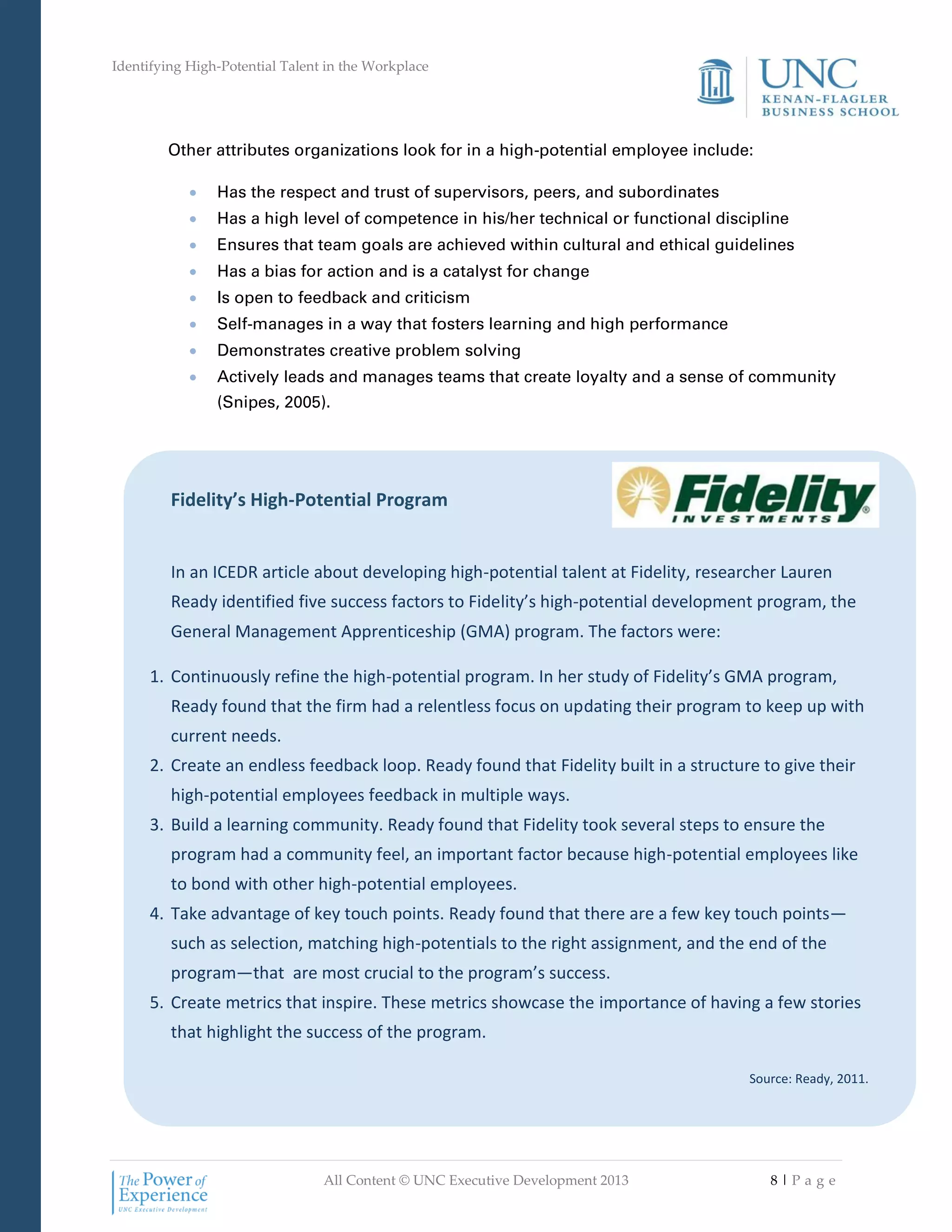 Identifying High-Potential Talent in the Workplace
All Content © UNC Executive Development 2013 8 | P a g e
Fidelity’s High-Potential Program
In an ICEDR article about developing high-potential talent at Fidelity, researcher Lauren
Ready identified five success factors to Fidelity’s high-potential development program, the
General Management Apprenticeship (GMA) program. The factors were:
1. Continuously refine the high-potential program. In her study of Fidelity’s GMA program,
Ready found that the firm had a relentless focus on updating their program to keep up with
current needs.
2. Create an endless feedback loop. Ready found that Fidelity built in a structure to give their
high-potential employees feedback in multiple ways.
3. Build a learning community. Ready found that Fidelity took several steps to ensure the
program had a community feel, an important factor because high-potential employees like
to bond with other high-potential employees.
4. Take advantage of key touch points. Ready found that there are a few key touch points—
such as selection, matching high-potentials to the right assignment, and the end of the
program—that are most crucial to the program’s success.
5. Create metrics that inspire. These metrics showcase the importance of having a few stories
that highlight the success of the program.
Source: Ready, 2011.
Other attributes organizations look for in a high-potential employee include:
 Has the respect and trust of supervisors, peers, and subordinates
 Has a high level of competence in his/her technical or functional discipline
 Ensures that team goals are achieved within cultural and ethical guidelines
 Has a bias for action and is a catalyst for change
 Is open to feedback and criticism
 Self-manages in a way that fosters learning and high performance
 Demonstrates creative problem solving
 Actively leads and manages teams that create loyalty and a sense of community
(Snipes, 2005).
 