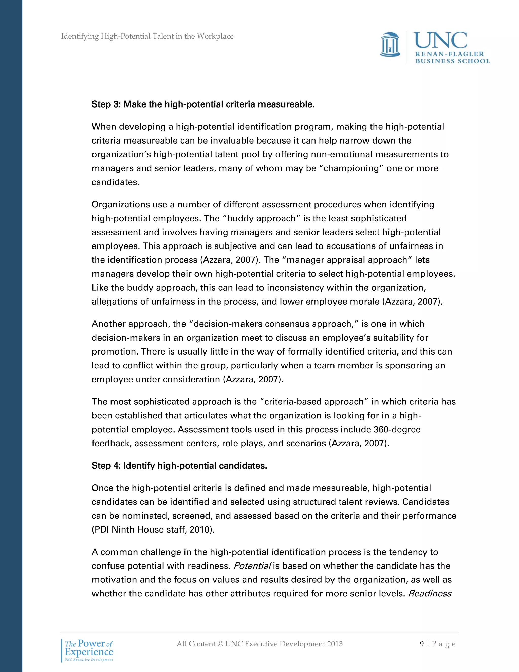 Identifying High-Potential Talent in the Workplace
All Content © UNC Executive Development 2013 9 | P a g e
Step 3: Make the high-potential criteria measureable.
When developing a high-potential identification program, making the high-potential
criteria measureable can be invaluable because it can help narrow down the
organization’s high-potential talent pool by offering non-emotional measurements to
managers and senior leaders, many of whom may be “championing” one or more
candidates.
Organizations use a number of different assessment procedures when identifying
high-potential employees. The “buddy approach” is the least sophisticated
assessment and involves having managers and senior leaders select high-potential
employees. This approach is subjective and can lead to accusations of unfairness in
the identification process (Azzara, 2007). The “manager appraisal approach” lets
managers develop their own high-potential criteria to select high-potential employees.
Like the buddy approach, this can lead to inconsistency within the organization,
allegations of unfairness in the process, and lower employee morale (Azzara, 2007).
Another approach, the “decision-makers consensus approach,” is one in which
decision-makers in an organization meet to discuss an employee’s suitability for
promotion. There is usually little in the way of formally identified criteria, and this can
lead to conflict within the group, particularly when a team member is sponsoring an
employee under consideration (Azzara, 2007).
The most sophisticated approach is the “criteria-based approach” in which criteria has
been established that articulates what the organization is looking for in a high-
potential employee. Assessment tools used in this process include 360-degree
feedback, assessment centers, role plays, and scenarios (Azzara, 2007).
Step 4: Identify high-potential candidates.
Once the high-potential criteria is defined and made measureable, high-potential
candidates can be identified and selected using structured talent reviews. Candidates
can be nominated, screened, and assessed based on the criteria and their performance
(PDI Ninth House staff, 2010).
A common challenge in the high-potential identification process is the tendency to
confuse potential with readiness. Potential is based on whether the candidate has the
motivation and the focus on values and results desired by the organization, as well as
whether the candidate has other attributes required for more senior levels. Readiness
 