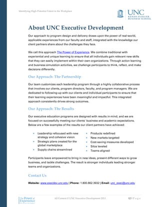 Identifying High-Potential Talent in the Workplace
All Content © UNC Executive Development 2013 12 | P a g e
About UNC Executive Development
Our approach to program design and delivery draws upon the power of real-world,
applicable experiences from our faculty and staff, integrated with the knowledge our
client partners share about the challenges they face.
We call this approach The Power of Experience. We combine traditional with
experiential and unique learning to ensure that all individuals gain relevant new skills
that they can easily implement within their own organizations. Through action learning
and business simulation activities, we challenge participants to think, reflect, and make
decisions differently.
Our Approach: The Partnership
Our team customizes each leadership program through a highly collaborative process
that involves our clients, program directors, faculty, and program managers. We are
dedicated to following-up with our clients and individual participants to ensure that
their learning experiences have been meaningful and impactful. This integrated
approach consistently drives strong outcomes.
Our Approach: The Results
Our executive education programs are designed with results in mind, and we are
focused on successfully meeting our clients' business and academic expectations.
Below are a few examples of the results our client partners have achieved:
 Leadership refocused with new
strategy and cohesive vision
 Strategic plans created for the
global marketplace
 Supply chains streamlined
 Products redefined
 New markets targeted
 Cost-saving measures developed
 Silos leveled
 Teams aligned
Participants leave empowered to bring in new ideas, present different ways to grow
business, and tackle challenges. The result is stronger individuals leading stronger
teams and organizations.
Contact Us
Website: www.execdev.unc.edu | Phone: 1.800.862.3932 | Email: unc_exec@unc.edu
 