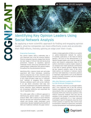 Identifying Key Opinion Leaders Using
Social Network Analysis
By applying a more scientific approach to finding and engaging opinion
leaders, pharma companies can more effectively scale and accelerate
their R&D efforts, thereby gaining an edge over their rivals.
Executive Summary
Key opinion leaders (KOLs) undeniably play a
very important role in the life sciences industry.
Pharma companies typically engage them during
the later stages of clinical trials and during drug
promotions. However, as regulatory approval
challenges mount, many drug manufacturers are
seeking deeper collaboration with opinion leaders
throughout the drug development process.
Identifying KOLs requires broad and up-to-date
experience with these individuals, something
pharma companies lack. In fact, most life science
companies delegate this exercise to third parties.
In turn, these providers make use of “tried-and-
true” methods of engaging KOLs, including
literature database search and survey methods.
In an age where consumers hold sway over
purchase considerations and channel preferences
across industries, these traditional approaches
are increasingly ineffective and exacerbate the
risk of “experience bias.”
This white paper offers a different approach to
identifying key opinion leaders — social network
analysis (SNA). SNA is based on social networks
that are derived from interactions between indi-
viduals and thereby model meaningful social
relationships. Besides highlighting the benefits of
SNA over traditional methods, this paper demon-
strates a simple application of SNA on a co-author
or author-collaboration network for authors
of scientific publications in the field of medical
genetics. The focus of this demonstration is to
identify thought leaders who could be sought for
advice and research collaboration. Many of the
authors shortlisted as opinion leaders (based on
our analysis) have made significant contributions
in the field of medical genetics. Besides having
led key research projects, many of the short-
listed authors are members of advisory boards
and have held leadership or executive positions
in important organizations such as the National
Society of Genetic Counselors and the European
Board of Medical Genetics.
Why Key Opinion Leaders Are Critical
to Life Sciences Companies
KOLs, commonly referred to as thought leaders,
play a very important role in the life sciences
industry, especially in the adoption and usage of
new products. KOLs are typically healthcare pro-
fessionals (HCPs) who hold senior positions in the
medical community. However, they may also be
members of the academic community who have
contributed significantly to or have advanced
knowledge in specific therapeutic areas. By virtue
of their position or expertise, KOLs tend to have
an asymmetric influence on physicians, and hence
on prescribing behavior and treatment guidelines.
cognizant 20-20 insights | june 2015
• Cognizant 20-20 Insights
 