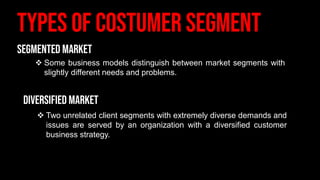 ❖ Some business models distinguish between market segments with
slightly different needs and problems.
❖ Two unrelated client segments with extremely diverse demands and
issues are served by an organization with a diversified customer
business strategy.
 