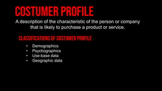 A description of the characteristic of the person or company
that is likely to purchase a product or service.
• Demographics
• Psychographics
• Use-base data
• Geographic data
 
