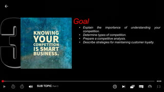 SUB TOPIC Part 3
Goal
• Explain the importance of understanding your
competition.
• Determine types of competition.
• Prepare a competitive analysis.
• Describe strategies for maintaining customer loyalty.
 
