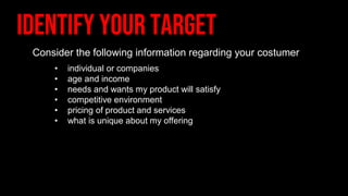 Consider the following information regarding your costumer
• individual or companies
• age and income
• needs and wants my product will satisfy
• competitive environment
• pricing of product and services
• what is unique about my offering
 