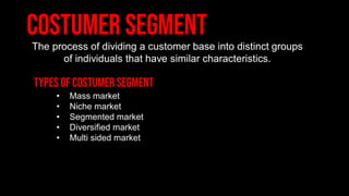 The process of dividing a customer base into distinct groups
of individuals that have similar characteristics.
• Mass market
• Niche market
• Segmented market
• Diversified market
• Multi sided market
 