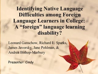 Identifying Native Language Difficulties among Foreign Language Learners in College:  A “foreign” language learning disability? Leonard Ganschow, Richard L. Sparks,  James Javorsky, Jane Pohlman, &  Andrea Bishop-Marbury  Presenter: Cindy 