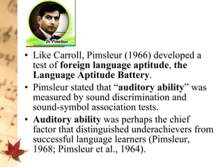 Like Carroll, Pimsleur (1966) developed a test of  foreign language aptitude ,  the Language Aptitude Battery .  Pimsleur stated that “ auditory ability ” was measured by sound discrimination and sound-symbol association tests.  Auditory ability  was perhaps the chief factor that distinguished underachievers from successful language learners (Pimsleur, 1968; Pimsleur et al., 1964).  