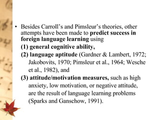 Besides Carroll’s and Pimsleur’s theories, other attempts have been made to  predict success   in foreign language learning  using  (1)   general cognitive ability,  (2) language aptitude  (Gardner & Lambert, 1972;  Jakobovits, 1970; Pimsleur et al., 1964; Wesche  et al., 1982),   and  (3)   attitude/motivation measures,  such as high  anxiety, low motivation, or negative attitude,  are the result of language learning problems  (Sparks and Ganschow, 1991).  