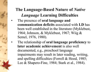 The Language-Based Nature of  Native Language  Learning Difficulties   The presence of  oral language and communication deficits  associated with  LD  has been well established in the literature (Myklebust, 1964; Johnson, & Myklebust, 1967; Wiig & Semel, 1976, 1980).  The relationship of  oral language proficiency  to  later academic achievement  is also well documented, e.g., preschool language impairments may result in later reading, writing, and spelling difficulties (Forrell & Hood, 1985; Lee & Shapero-Fine, 1984; Stark et al., 1984). 