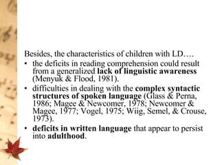Besides, the characteristics of children with LD….  the deficits in reading comprehension could result from a generalized  lack of linguistic awareness  (Menyuk & Flood, 1981).  difficulties in dealing with the  complex syntactic structures of spoken language  (Glass & Perna, 1986; Magee & Newcomer, 1978; Newcomer & Magee, 1977; Vogel, 1975; Wiig, Semel, & Crouse, 1973). deficits in written language  that appear to persist into  adulthood .  