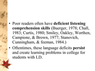 Poor readers often have  deficient listening comprehension skills  (Buerger, 1978; Chall, 1983; Curtis, 1980; Smiley, Oakley, Worthen, Campione, & Brown, 1977; Stanovich, Cunningham, & feeman, 1984.)  Oftentimes, these language deficits  persist  and create learning problems in college for students with LD.  