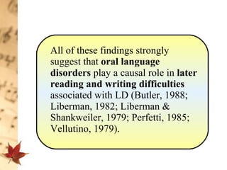 All of these findings strongly suggest that  oral language disorders  play a causal role in  later reading and writing difficulties  associated with LD (Butler, 1988; Liberman, 1982; Liberman & Shankweiler, 1979; Perfetti, 1985; Vellutino, 1979). 