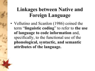 Linkages between Native and Foreign Language Vellutino and Scanlon (1986) coined the term “ linguistic coding ” to refer to  the use of language to code information  and, specifically, to the functional use of the  phonological, syntactic, and semantic attributes of the language.  