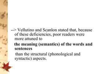 --> Vellutino and Scanlon stated that, because of these deficiencies, poor readers were more attuned to  the meaning (semantics) of the words   and sentences   than the structural (phonological and syntactic) aspects.  