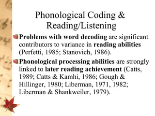 Phonological Coding &  Reading/Listening Problems with word decoding  are significant contributors to variance in  reading abilities  (Perfetti, 1985; Stanovich, 1986).  Phonological processing abilities  are strongly linked to  later reading achievement  (Catts, 1989; Catts & Kamhi, 1986; Gough & Hillinger, 1980; Liberman, 1971, 1982; Liberman & Shankweiler, 1979).  