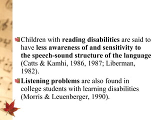 Children with  reading disabilities  are said to have  less awareness of and sensitivity to the speech-sound structure of the language  (Catts & Kamhi, 1986, 1987; Liberman, 1982). Listening problems  are also found in college students with learning disabilities (Morris & Leuenberger, 1990).  