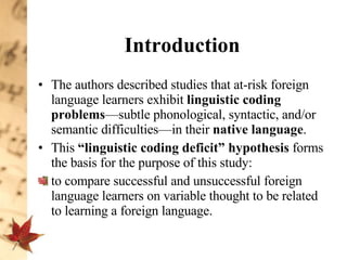 Introduction The authors described studies that at-risk foreign language learners exhibit  linguistic coding problems —subtle phonological, syntactic, and/or semantic difficulties—in their  native language .  This  “linguistic coding deficit” hypothesis  forms the basis for the purpose of this study:  to compare successful and unsuccessful foreign language learners on variable thought to be related to learning a foreign language.  
