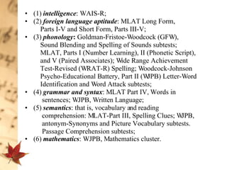 (1)  intelligence : WAIS-R;  (2)  foreign language aptitude : MLAT Long Form,  Parts I-V and Short Form, Parts III-V;  (3)  phonology :  Goldman-Fristoe-Woodcock (GFW),  Sound Blending and Spelling of Sounds subtests;  MLAT, Parts I (Number Learning), II (Phonetic Script),  and V (Paired Associates); Wide Range Achievement  Test-Revised (WRAT-R) Spelling; Woodcock-Johnson  Psycho-Educational Battery, Part II (WJPB) Letter-Word  Identification and Word Attack subtests;  (4)   grammar and syntax : MLAT Part IV, Words in  sentences; WJPB, Written Language;  (5)  semantics : that is, vocabulary and reading  comprehension: MLAT-Part III, Spelling Clues; WJPB,  antonym-Synonyms and Picture Vocabulary subtests.  Passage Comprehension subtests; (6)  mathematics : WJPB, Mathematics cluster.   