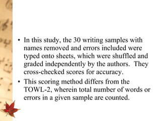 In this study, the 30 writing samples with names removed and errors included were typed onto sheets, which were shuffled and graded independently by the authors.  They cross-checked scores for accuracy.  This scoring method differs from the TOWL-2, wherein total number of words or errors in a given sample are counted.  