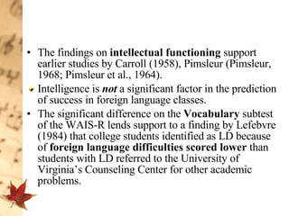 The findings on  intellectual functioning  support earlier studies by Carroll (1958), Pimsleur (Pimsleur, 1968; Pimsleur et al., 1964).  Intelligence is  not  a significant factor in the prediction of success in foreign language classes.  The significant difference on the  Vocabulary  subtest of the WAIS-R lends support to a finding by Lefebvre (1984) that college students identified as LD because of  foreign language difficulties scored lower  than students with LD referred to the University of Virginia’s Counseling Center for other academic problems. 