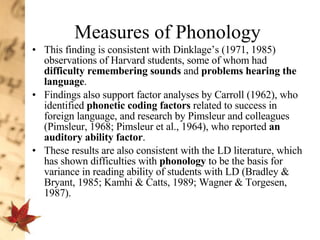 Measures of Phonology This finding is consistent with Dinklage’s (1971, 1985) observations of Harvard students, some of whom had  difficulty remembering sounds  and  problems hearing the language .  Findings also support factor analyses by Carroll (1962), who identified  phonetic coding factors  related to success in foreign language, and research by Pimsleur and colleagues (Pimsleur, 1968; Pimsleur et al., 1964), who reported  an auditory ability factor .  These results are also consistent with the LD literature, which has shown difficulties with  phonology  to be the basis for variance in reading ability of students with LD (Bradley & Bryant, 1985; Kamhi & Catts, 1989; Wagner & Torgesen, 1987). 
